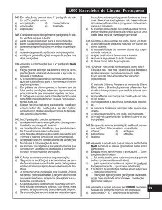1.000 Exercícios de Língua Portuguesa
89
940.Em relação ao que se lê no 1º parágrafo do tex-
to, o 2º constitui uma:
a) comparação; d) conseqüência;
b) concessão; e) finalidade.
c) explicação;
941.Considerados os dois primeiros parágrafos do tex-
to, verifica-se que o Autor:
a) parte da generalização para a especificação.
b) parte da especificação para a generalização.
c) apresenta especificações em ambos os parágra-
fos.
d) apresenta generalizações nos dois parágrafos.
e) configura generalizações e especificações nos
dois parágrafos.
942.Assinale a informação que o 2º parágrafo NÃO
contém:
a) Exigia grande esforço, na América tropical, a im-
plantação de uma estrutura social e agrícola or-
denada e metódica.
b) O extrativismo espontâneo constitui um meio se-
guro de subsistência para o homem que vive em
regiões quentes.
c) Em países de clima quente, o homem tem de
lutar contra condições adversas, representadas
principalmente por animais e vegetais nocivos.
d) O português que veio para o Brasil encontrou uma
terra fértil e fácil de dominar, na qual, “em se plan-
tando, tudo dá.”
e) Diante de uma natureza exuberante, o esforço
colonizador do português se defrontou;
contudo,com obstáculos decorrentes de facilida-
des apenas aparentes.
943.No 3º parágrafo, o Autor apresenta:
a) um desenvolvimento exemplificativo dos argumen-
tos dados no parágrafo anterior.
b) as características climáticas, que pendulam en-
tre frio extremo e calor sufocante.
c) uma relação completa dos males causados por
vermes e insetos em países de clima tropical.
d) a perplexidade do homem diante de condições
favoráveis à colonização da terra.
e) os animais, os vegetais e os seres humanos que
constituíram verdadeiros obstáculos à permanên-
cia aqui do colonizador português.
944.O Autor assim resume sua argumentação:
a) Segundo os sociólogos e economistas, as con-
dições adversas encontradas pelos portugueses
obstaculizaram o rápido desenvolvimento da Co-
lônia.
b) A extraordinária civilização dos Estados Unidos
se deveu, primordialmente, à origem saxônica de
seus colonizadores, incapazes de explorar a exu-
berância da natureza.
c) Os portugueses optaram por colonizar um terri-
tório situado em região tropical, cujo clima, mais
ameno, se aproxima do de sua terra de origem.
d) Se as condições encontradas em nossa terra pe-
los colonizadores portugueses fossem as mes-
mas oferecidas aos ingleses, não haveria tama-
nho desequilíbrio entre o progresso norte-ameri-
cano e o brasileiro.
e) O esforço colonizador dos portugueses foi res-
ponsável pelas condições adversas que só uma
vasta área tropical poderia proporcionar.
945.Constitui a idéia central do texto, como um todo:
a) A abundância de produtos naturais em países de
clima quente.
b) A impassibilidade do homem diante dos capri-
chos da natureza.
c) A ação destruidora de vermes e insetos.
d) A riqueza inigualável do solo brasileiro.
e) O clima como fator de progresso.
946.“Criança ! Não verás nenhum país como este !
Olha que céu ! que mar ! que rios e que florestas !
A natureza aqui, perpetuamente em festa,
É um seio de mãe a transbordar carinho!”
(Olavo Bilac)
O texto de Gilberto Freyre e os versos de Olavo
Bilac vêem o Brasil sob prismas diferentes. As-
sinale o único ponto em que os dois autores con-
cordam;
a) A importância da criança na construção do futu-
ro do Brasil.
b) A prodigalidade e opulência da natureza brasilei-
ra.
c) A natureza brasileira, sempre mãe, nunca ma-
drasta.
d) A natureza brasileira, ora mãe, ora madrasta.
e) A invejável superioridade do Brasil sobre os ou-
tros países.
947.Na questão anterior em relação ao Brasil, os ver-
sos de Olavo Bilac revelam uma atitude;
a) irônica; d) ambígua;
b) pessimista; e) ufanista.
c) realista;
948.Assinale a opção em que a palavra sublinhada
NÃO pertence à classe gramatical dada entre
parênteses:
a) Embora mais aproximado o português ... (con-
junção subordinativa)
b) ... foi, ainda assim, uma rude mudança a que ele
sofreu. (pronome demonstrativo).
c) ... para quem aqui quisesse organizar qualquer
forma permanente ... (pronome indefinido)
d) Foi dentro de condições físicas assim adversas
... (locução conjuntiva)
e) ... condições agrológicas e geológicas favoráveis,
onde hoje esplende a formidável civilização ...
(pronome relativo)
949.Assinale a opção em que se ERROU na classi-
ficação do elemento mórfico em destaque:
a) aproximadO – O – desinência de gênero;
 