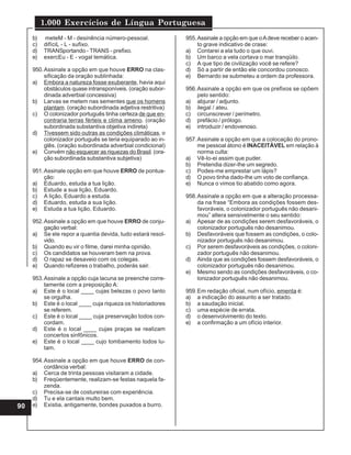 1.000 Exercícios de Língua Portuguesa
90
b) meteM - M - desinência número-pessoal.
c) difíciL - L - sufixo.
d) TRANSportando - TRANS - prefixo.
e) exercEu - E - vogal temática.
950.Assinale a opção em que houve ERRO na clas-
sificação da oração sublinhada:
a) Embora a natureza fosse exuberante, havia aqui
obstáculos quase intransponíveis. (oração subor-
dinada adverbial concessiva)
b) Larvas se metem nas sementes que os homens
plantam. (oração subordinada adjetiva restritiva)
c) O colonizador português tinha certeza de que en-
contraria terras férteis e clima ameno. (oração
subordinada substantiva objetiva indireta)
d) Tivessem sido outras as condições climáticas, o
colonizador português se teria equiparado ao in-
glês. (oração subordinada adverbial condicional)
e) Convém não esquecer as riquezas do Brasil. (ora-
ção subordinada substantiva subjetiva)
951.Assinale opção em que houve ERRO de pontua-
ção:
a) Eduardo, estuda a tua lição.
b) Estude a sua lição, Eduardo.
c) A lição, Eduardo a estuda.
d) Eduardo, estuda a sua lição.
e) Estuda a tua lição, Eduardo.
952.Assinale a opção em que houve ERRO de conju-
gação verbal:
a) Se ele repor a quantia devida, tudo estará resol-
vido.
b) Quando eu vir o filme, darei minha opinião.
c) Os candidatos se houveram bem na prova.
d) O rapaz se desaveio com os colegas.
e) Quando refizeres o trabalho, poderás sair.
953.Assinale a opção cuja lacuna se preenche corre-
tamente com a preposição A:
a) Este é o local ____ cujas belezas o povo tanto
se orgulha.
b) Este é o local ____ cuja riqueza os historiadores
se referem.
c) Este é o local ____ cuja preservação todos con-
cordam.
d) Este é o local ____ cujas praças se realizam
concertos sinfônicos.
e) Este é o local ____ cujo tombamento todos lu-
tam.
954.Assinale a opção em que houve ERRO de con-
cordância verbal:
a) Cerca de trinta pessoas visitaram a cidade.
b) Freqüentemente, realizam-se festas naquela fa-
zenda.
c) Precisa-se de costureiras com experiência.
d) Tu e ela cantais multo bem.
e) Existia, antigamente, bondes puxados a burro.
955.Assinale a opção em que oAdeve receber o acen-
to grave indicativo de crase:
a) Contarei a ela tudo o que ouvi.
b) Um barco a vela cortava o mar tranqüilo.
c) A que tipo de civilização você se refere?
d) Só a partir de então ele concordou conosco.
e) Bernardo se submeteu a ordem da professora.
956.Assinale a opção em que os prefixos se opõem
pelo sentido:
a) abjurar / adjunto.
b) ilegal / ateu.
c) circunscrever / perímetro.
d) prefácio / prólogo.
e) introduzir / endovenoso.
957.Assinale a opção em que a colocação do prono-
me pessoal átono é INACEITÁVEL em relação à
norma culta:
a) Vê-lo-ei assim que puder.
b) Pretendia dizer-lhe um segredo.
c) Podes-me emprestar um lápis?
d) O povo tinha dado-lhe um voto de confiança.
e) Nunca o vimos tio abatido como agora.
958.Assinale a opção em que a alteração processa-
da na frase “Embora as condições fossem des-
favoráveis, o colonizador português não desani-
mou” altera sensivelmente o seu sentido:
a) Apesar de as condições serem desfavoráveis, o
colonizador português não desanimou.
b) Desfavoráveis que fossem as condições, o colo-
nizador português não desanimou.
c) Por serem desfavoráveis as condições, o coloni-
zador português não desanimou.
d) Ainda que as condições fossem desfavoráveis, o
colonizador português não desanimou.
e) Mesmo sendo as condições desfavoráveis, o co-
lonizador português não desanimou.
959.Em redação oficial, num ofício, ementa é:
a) a indicação do assunto a ser tratado.
b) a saudação inicial.
c) uma espécie de errata.
d) o desenvolvimento do texto.
e) a confirmação a um ofício interior.
 