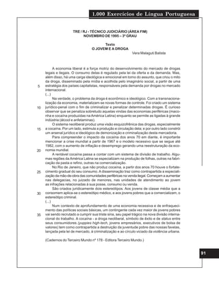 1.000 Exercícios de Língua Portuguesa
91
TRE / RJ - TÉCNICO JUDICIÁRIO (ÁREA FIM)
NOVEMBRO DE 1995 – 3º GRAU
Texto
O JOVEM E A DROGA
Vera Malaguti Batista
A economia liberal é a força motriz do desenvolvimento do mercado de drogas
legais e ilegais. O consumo delas é regulado pela lei da oferta e da demanda. Mas,
além disso, há uma carga ideológica e emocional em torno do assunto, que criou o mito
da droga, disseminado pela mídia e acolhida pelo imaginário social, a partir de uma
estratégia dos países capitalistas, responsáveis pela demanda por drogas no mercado
internacional.
(...)
Na verdade, o problema da droga é econômico e ideológico. Com a transnaciona-
lização da economia, materializam-se novas formas de controle. Foi criado um sistema
jurídico-penal com o fim de criminalizar e penalizar determinadas drogas. É curioso
observar que se penaliza sobretudo aquelas vindas das economias periféricas (maco-
nha e cocaína produzidas na América Latina) enquanto se permite as ligadas à grande
indústria (álcool e anfetaminas).
O sistema neoliberal produz uma visão esquizofrênica das drogas, especialmente
a cocaína. Por um lado, estimula a produção e circulação dela; e por outro lado constrói
um arsenal jurídico e ideológico de demonização e criminalização desta mercadoria.
Para compreender o impacto da cocaína dos anos 70 em diante, é importante
mencionar a crise mundial a partir de 1967 e o modelo recessivo que se segue até
1982, com o aumento de inflação e desemprego gerando uma reestruturação da eco-
nomia mundial.
A rentável cocaína passa a contar com um sistema de divisão de trabalho. Algu-
mas regiões da América Latina se especializam na produção de folhas, outras na fabri-
cação da pasta e refino, outras na comercialização.
No Rio de Janeiro, que não produz cocaína, a partir dos anos 70 houve o fortale-
cimento gradual do seu consumo. A disseminação traz como contrapartida a especiali-
zação da mão-de-obra das comunidades periféricas na venda ilegal. Começam a aumentar
nas delegacias, no juizado de menores, nas unidades de atendimento ao jovem
as infrações relacionadas à sua posse, consumo ou venda.
São criados juridicamente dois estereótipos. Aos jovens de classe média que a
consomem aplica-se o estereótipo médico, e aos jovens pobres que a comercializam, o
estereótipo criminal.
(...)
Num contexto de aprofundamento de uma economia recessiva e de enfraqueci-
mento das políticas sociais básicas, um contingente cada vez maior de jovens pobres
vai sendo recrutado a cumprir sua triste sina, seu papel trágico na nova divisão interna-
cional do trabalho. A cocaína - a droga neoliberal, símbolo de êxito e de status entre
seus consumidores (yuppies high-tech, jovens empresários, executivos de bolsa de
valores) tem como contrapartida a destruição da juventude pobre das nossas favelas,
lançada pela lei de mercado, à criminalização e ao círculo viciado da violência urbana.
(Cadernos do Terceiro Mundo nº 178 - Editora Terceiro Mundo.)
5
10
15
20
25
30
35
 