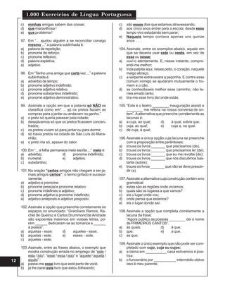 1.000 Exercícios de Língua Portuguesa
12
c) minhas amigas sabem das coisas;
d) que maravilhosa !
e) que problema !
97. Em “... ajudou alguém a se reconciliar consigo
mesmo ...” a palavra sublinhada é:
a) palavra de repetição;
b) pronome de reforço;
c) pronome reflexivo;
d) palavra expletiva;
e) adjetivo.
98. Em “Tenho uma amiga que certa vez ...” a palavra
sublinhada é:
a) advérbio de tempo;
b) pronome adjetivo indefinido;
c) pronome adjetivo relativo;
d) pronome substantivo indefinido;
e) pronome adjetivo demonstrativo.
99. Assinale a opção em que a palavra só NÃO se
classifica como em” ... só os pretos faziam as
compras para o jantar ou andavam no ganho.”
a) o preto só queria passear pela cidade;
b) desejávamos só que os pretos ficassem concen-
trados;
c) os pretos viviam só para jantar ou para dormir;
d) só havia pretos na cidade de São Luís do Mara-
nhão;
e) o preto iria só, apesar do calor.
100. Em “... a folha permanece meio escrita ...” meio é:
a) advérbio; d) pronome indefinido;
b) numeral; e) adjetivo.
c) substantivo;
101.Na oração “certos amigos não chegam a ser ja-
mais amigos certos”, o termo grifado é sucessi-
vamente:
a) adjetivo e pronome;
b) pronome pessoal e pronome relativo;
c) pronome indefinido e adjetivo;
d) pronome adjetivo e pronome indefinido;
e) adjetivo anteposto e adjetivo posposto.
102.Assinale a opção que preenche corretamente os
espaços no enunciado: “Graciliano Ramos, Ra-
cheI de Queiroz e Carlos Drummond de Andrade
são expoentes máximos em vossas letras, po-
rém ______ dedicaram-se ao romance e ______
à poesia”.
a) aquelas - esse; d) aqueles - esse;
b) aquelas - este; e) esses - este.
c) aqueles - este;
103.Assinale, entre as frases abaixo, o exemplo que
mostra construção errada no emprego de “este /
esta / isto”; “esse / essa / isso” e “aquele / aquela /
aquilo” :
a) passe-me esse livro que está perto de você;
b) já lhe darei este livro que estou folheando;
c) são esses dias que estamos atravessando;
d) aos cinco anos entrei para a escola; desde esse
tempo vivo estudando sem parar;
e) Naquele tempo contava apenas uns quinze
anos . . .
104.Assinale, entre os exemplos abaixo, aquele em
que se deveria usar este ou neste, em vez de
esse ou nesse:
a) ouvi-o atentamente. E, nesse instante, compre-
endi-me melhor;
b) Inda palpita aqui, nesse peito, o coração, naquele
meigo abraço;
c) a serpente extravasara a peçonha. E contra esse
comum inimigo se ajudaram mutuamente o ho-
mem e o cão;
d) se conhecêsseis melhor esse caminho, não te-
ríeis errado tanto;
e) tira-me esse livro daí onde estás.
105.“Este é o teatro ________ inauguração assisti e
________ me referia na nossa conversa de on-
tem”. Aalternativa que preenche corretamente as
lacunas é:
a) a cuja, ao qual; d) à qual, sobre que;
b) cuja, ao qual; e) cuja a, na qual.
c) de cuja, à qual;
106.Assinale a única opção cuja lacuna se preenche
com a preposição entre parênteses:
a) trouxe os livros _______ que precisamos (de);
b) trouxe os livros _______ que precisamos ler (de);
c) trouxe os livros _______ que eu me revoltei (de);
d) trouxe os livros _______ que nós discutimos bas-
tante (sobre);
e) trouxe os livros _______ que não se deve prescin-
dir (a).
107.Assinale a alternativa cuja construção contém erro
gramatical:
a) estas são as regiões onde vivíamos;
b) quais são os lugares a que vamos?
c) eis o lugar onde vou;
d) onde pensa que estamos?
e) eis o lugar donde saí.
108.Assinale a opção que completa corretamente a
lacuna da frase:
“Agora publico as poesias ________ dei o nome
de PRIMEIROS CANTOS”.
a) às quais; d) à que;
b) que; e) a que.
c) as que;
109.Assinale o único exemplo que não pode ser com-
pletado com cujo, cuja ou cujos:
a) a dama em __________ casa estivemos é poe-
tisa;
b) o funcionário por ___________ intermédio obtive
isso é meu parente;
 