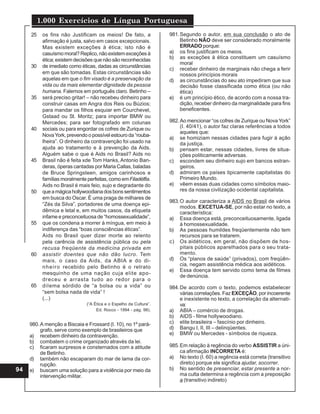 1.000 Exercícios de Língua Portuguesa
94
os fins não Justificam os meios! De fato, a
afirmação é justa, salvo em casos excepcionais.
Mas existem exceções à ética; isto não é
casuísmomoral?Replico,nãoexistemexceçõesà
ética; existem decisões que não são reconhecidas
de imediato como éticas, dadas as circunstâncias
em que são tomadas. Estas circunstâncias são
aquelas em que o fim visado é a preservação da
vida ou da mais elementar dignidade da pessoa
humana. Falemos em português claro. Betinho –
será preciso gritar! – não recebeu dinheiro para
construir casas em Angra dos Reis ou Búzios;
para mandar os filhos esquiar em Courchevel,
Gstaad ou St. Moritz; para importar BMW ou
Mercedes; para ser fotografado em colunas
sociais ou para engordar os cofres de Zurique ou
NovaYork, prevendo o possível estouro da “rouba-
lheira”. O dinheiro da contravenção foi usado na
ajuda ao tratamento e à prevenção da Aids.
Alguém sabe o que é Aids no Brasil? Aids no
Brasil não é feita xde Tom Hanks, Antonio Ban-
deras, óperas cantadas por Maria Callas, baladas
de Bruce Springsteen, amigos carinhosos e
famílias moralmente perfeitas, como emFiladélfia.
Aids no Brasil é mais feio, sujo e degradante do
queamágicahollywoodianadosbonssentimentos
em busca do Oscar. É uma praga de milhares de
“Zés da Silva”, portadores de uma doença epi-
dêmica e letal e, em muitos casos, da etiqueta
infame e preconceituosa de “homossexualidade”,
que os condena a morrer à míngua, em meio à
indiferença das “boas consciências éticas”.
Aids no Brasil quer dizer morte ao relento
pela carência de assistência pública ou pela
recusa freqüente da medicina privada em
assistir doentes que não dão lucro. Tem
mais, o caso da Aids, da ABIA e do di-
nheiro recebido pelo Betinho é o retrato
mesquinho de uma nação cuja elite apo-
dreceu e arrasta tudo ao redor para o
dilema sórdido de “a bolsa ou a vida” ou
“sem bolsa nada de vida” !
(...)
(“A Ética e o Espelho da Cultura”.
Ed. Rocco - 1994 - pág. 98).
25
30
35
40
45
50
55
60
65
980.A menção a Biscaia e Frossard (I. 10), no 1º pará-
grafo, serve como exemplo de brasileiros que
a) recebem dinheiro da contravenção.
b) combatem o crime organizado através da lei.
c) ficaram surpresos e consternados com a atitude
de Betinho.
d) também não escaparam do mar de lama da cor-
rupção.
e) buscam uma solução para a violência por meio da
intervenção militar.
981.Segundo o autor, em sua conclusão o ato de
Betinho NÃO deve ser considerado moralmente
ERRADO porque:
a) os fins justificam os meios.
b) as exceções à ética constituem um casuísmo
moral
c) receber dinheiro de marginais não chega a ferir
nossos princípios morais
d) as circunstâncias do seu ato impediram que sua
decisão fosse classificada como ética (ou não
ética)
e) é um princípio ético, de acordo com a nossa tra-
dição, receber dinheiro da marginalidade para fins
beneficentes.
982.Ao mencionar “os cofres de Zurique ou Nova York”
(I. 40/41), o autor faz claras referências a todos
aqueles que:
a) se homiziam nessas cidades para fugir à ação
da justiça.
b) pensam estar, nessas cidades, livres de situa-
ções politicamente adversas.
c) escondem seu dinheiro sujo em bancos estran-
geiros.
d) admiram os países tipicamente capitalistas do
Primeiro Mundo.
e) vêem essas duas cidades como símbolos maio-
res da nossa civilização ocidental capitalista.
983.O autor caracteriza a AIDS no Brasil de vários
modos. EXCETUA-SE, por não estar no texto, a
característica:
a) Essa doença está, preconceituosamente, ligada
à homossexualidade.
b) As pessoas humildes freqüentemente não tem
recursos para se tratarem.
c) Os aidéticos, em geral, não dispõem de hos-
pitais públicos aparelhados para o seu trata-
mento.
d) Os “planos de saúde” (privados), com freqüên-
cia, negam assistência médica aos aidéticos.
e) Essa doença tem servido como tema de filmes
de denúncia.
984.De acordo com o texto, podemos estabelecer
várias correlações. Faz EXCEÇÃO, por incoerente
e inexistente no texto, a correlação da alternati-
va:
a) ABIA – comércio de drogas.
b) AIDS - filme hollywoodiano.
c) elite brasileira – fascínio por dinheiro.
d) Bangu I, II, III – delinqüentes.
e) BMW ou Mercedes - símbolos de riqueza.
985.Em relação à regência do verbo ASSISTIR a úni-
ca afirmação INCORRETA é:
a) No texto (I. 60) a regência está correta (transitivo
direto) porque ele significa ajudar, socorrer.
b) No sentido de presenciar, estar presente a nor-
ma culta determina a regência com a preposição
a (transitivo indireto)
 