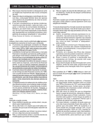 1.000 Exercícios de Língua Portuguesa
98
c) Mas essas mesmas tendem a desaparecer ante
as exigências imperativas das novas condições
de vida.
d) Segundo alguns pedagogos e psicólogos de nos-
sos dias, a educação familiar deve ser apenas
uma espécie de propedêutica da vida na socie-
dade, fora da família.
e) E se bem considerarmos as teorias modernas,
veremos que elas tendem, cada vez mais, a se-
parar o indivíduo da comunidade doméstica, a
libertá-lo, por assim dizer, das “virtudes” familia-
res. Dir-se-á que essa separação e essa liberta-
ção representam as condições primárias e obri-
gatórias de qualquer adaptação à “vida prática”.
(Sérgio Buarque de Holanda, com adaptações)
1004.
Indique o item onde o trecho sublinhado não represen-
ta seqüência coerente do trecho que o antecede.
a) O processo da aceleração constante da inflação
provocou a hipertrofia do sistema financeiro brasi-
leiro: entre 1970 e 1985, setor ampliou sua partici-
pação no PIB de 6,4% para 12,4%.
b) o problema crucial que se coloca para o mercado
financeiro é visualizar qual será seu perfil quando o
país atingir níveis baixos e estáveis de inflação, de
forma tal que a sua estratégia de ajuste possa co-
meçar a ser montada com o menor custo.
c) A maior implicação da prática de saques a desco-
berto sobre as reservas, como forma de financiar
gastos, é que os bancos estaduais passaram a
ser virtuais emissores de moeda, comprometendo
sensivelmente a execução de metas monetárias.
d) A primeira descontinuidade importante no proces-
so de inchaço do setor financeiro ocorreu em 1986,
com a queda da taxa de inflação. Neste período, o
sistema bancário passou por uma primeira fase de
encolhimento, que não trouxe efeitos traumáticos
dado o forte crescimento dos demais setores da
economia.
e) O reaparecimento do redesconto de créditos priva-
dos deverá envolver uma mudança neste conceito.
O acesso ao redesconto, presentemente, é sinôni-
mo de graves problemas de liquidez. Portanto, o
redesconto é normal em qualquer sistema finan-
ceiro com inflação estável e baixa.
(Mendonça, J. R., M.C. Pinotti, e M. C. Barros, com adap-
tações)
1005.
Assinale a opção correta.
a) Essa medida é aquela que, ainda ontem, nos pe-
diram para implementá-la.
b) Se eu não mais o vir, espero que você saiba con-
vencê-lo de que suas reivindicações nada têm de
sensatas.
c) Todas as questões que tinham na prova reduzi-
am-se a algumas poucas excessões.
d) Não o comunicamos antes o ocorrido devido às
modificações que foram introduzidas.
e) Não se cogitou de assunto tão delicado que, como
se observou, muitos de nós sequer conhecíamos
o seu significado.
1006.
Assinale a opção que constitui seqüência lógica e co-
esa para o texto abaixo e possa aparecer como sua
seqüência imediata.
“A escola desempenha a função social de reprodutora
da estrutura de classes, mas de tal modo que a discri-
minação dentro dela não seja percebida como tal, mas
como algo natural.”
a) Assim, os padrões culturais expressos no vo-
cabulário, nas estruturas das frases e nas ma-
neiras de relacionamento vigentes nas classes
dominantes são aceitos, sem questionamen-
tos, como os mais “corretos” e “adequados”,
pela escola.
b) Logo, podemos concluir que o fracasso dos es-
tudantes oriundos das classes trabalhadoras
se deve, primordialmente, à sua própria inca-
pacidade de origem.
c) Portanto, só o acesso dos filhos das classes
operárias à escola poderá ocasionar a diminui-
ção das diferenças sociais, em nosso país.
d) Esse o motivo a justificar a distribuição dos
estudantes em turmas, de acordo com suas
classes sociais de origem.
e) Essa dissimulação da discriminação tem como
objetivo, antes de mais nada, proporcionar aos
estudantes uma interação mais livre e igualitá-
ria.
Nas questões de nº 1007 a 1009 indique o item em
que os sinais de pontuação não foram corretamente
empregados.
1007.
a) No campo dos dissídios coletivos, o fracasso
na negociação direta transfere para os juizes
dos TRTs e ministros do TST uma responsabili-
dade gigantesca que, muitas vezes, as própri-
as diretorias das empresas evitam enfrentar -
especialmente as estatais.
b) Não são raros os casos em que os dirigentes
fazem o papel de bonzinhos, deixando o desem-
penho de algoz para o Poder Judiciário. Como
reverter este quadro? Como forçar as partes a
negociar com todo o empenho? Penso que o
“método da oferta final” pode ajudar.
c) Por esse método, o julgador só pode optar por
uma das duas propostas finais das partes. Di-
gamos que uma pede 100% de aumento e a
outra insiste em conceder apenas 10%. O juiz
só poderá escolher 100% ou 10%, ficando im-
pedido de escolher qualquer valor intermediário.
d) Esse é um exemplo pouco realista e aqui usa-
do, simplesmente, para acentuar que a restri-
 