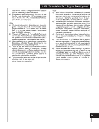 1.000 Exercícios de Língua Portuguesa
99
ção aludida constitui uma poderosíssima pressão
para as partes negociarem à exaustão.
e) Ela eleva extraordinariamente, o risco para as par-
tes. Se o juiz decidir pelos 100%, arrasa a empre-
sa; se decidir pelos 10%, arrasa os trabalhadores.
(José Pastore, com adaptações)
1008.
a) Os trabalhadores com datas-base em fevereiro,
junho e outubro (Grupo 2) podem receber anteci-
pação bimestral de 18%, e mais o INPC de setem-
bro, 15,62%, o que corresponderia a um aumento
total de 36,43% este mês.
b) O saque do Programa de Formação do Patrimônio
do Servidor Público (Pasep), é permitido no caso
de aposentadoria, invalidez, transferência para a
reserva remunerada, inatividade ou falecimento.
c) Quem vai às compras, para atender necessidades
básicas ou satisfazer desejos de consumo, não
pode dispensar a pesquisa de preços.
d) Tanto os que têm como os que não têm cruzados
retidos e vivem o aperto da estagflação, a reces-
são combinada com a inflação, estão compulsori-
amente obrigados a prestar mais atenção nos atos
do Executivo e do Legislativo, direito e dever da
cidadania e salva-guarda do bolso.
e) Tributaristas já cansaram de dizer: é preciso estar
atento e, mais do que isso, agir.
(Jorge Zappia, com adaptações)
1009.
a) Nem mesmo um Cecil B. DeMille com poderes
divinos – e orçamento ilimitado – seria capaz de
reunir um elenco tão monumental, complexo, di-
ferenciado e demente quanto o elenco de euro-
peus que “descobriu” e “conquistou” aAmérica.
b) A lista de aventureiros sem escrúpulos, navegan-
tes destemidos, soldados gananciosos, cartógra-
fos visionários, náufragos abandonados, militares
sangüinários, padres sem fé e religiosos devotos,
desertores conscientes e traidores contumazes,
pilotos virtuosos e líderes com uma missão é vir-
tualmente interminável.
c) Houve gente como o desmiolado Lope deAguirre,
que se finou na busca de uma miragem: o mito do
El Dorado.
d) Francisco Pizarro foi o criador de porcos analfa-
beto que conquistou o Peru e matou o incaAtahual-
pa no garrote vil, depois de tê-lo feito pagar aquele
que talvez tenha sido o maior resgate da história:
uma sala repleta de ouro.
e) Menos lembrado é o italiano Pigafetta, o aventu-
reiro e escritor que inventou que a Patagônia era
habitada por gigantes, ou Cristóvão de Acuna, o
padre que inventou que o Rio Amazonas era pa-
trulhado por guerreiras amazonas, ou o inglês sir
Walter Raleigh, que conquistou as Guianas. (E.
Bueno, com adapt.)
 