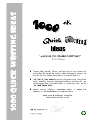 1000 Quick writing Ideas




                                       “ A JOURNAL AND CREATIVE WRITING KIT ”
                                                           By Stevan Krajnjan




                              Contains 1000 practical, relevant, and interesting writing prompts and
                              writing ideas for journal and creative writing activities for anyone, but
                              especially for those students who struggle with inventing their own.

                              1000 Quick Writing Ideas also provides other ready-to-use, practical and
                              visually appealing, timesaving ideas and reproducible worksheets for your
                              writing program. Don’t re-invent the wheel by creating your own… use the
                              1000 Quick Writing Ideas!

                              Improve personal efficiency, organization, quality of lessons and
                              appearance of your class handouts, forms and worksheets.

                                               Gone are the days of hearing the familiar,
                                                 “I can’t think of anything to write!”




                           ISBN 0-9689702-1-4

                           © Stevan Krajnjan
 