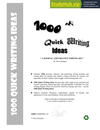 Contains 1000 practical, relevant, and interesting writing prompts and
writing ideas for journal and creative writing activities for anyone, but
especially for those students who struggle with inventing their own.
1000 Quick Writing Ideas also provides other ready-to-use, practical and
visually appealing, timesaving ideas and reproducible worksheets for your
writing program. Don’t re-invent the wheel by creating your own… use the
1000 Quick Writing Ideas!
Improve personal efficiency, organization, quality of lessons and
appearance of your class handouts, forms and worksheets.
Gone are the days of hearing the familiar,
“I can’t think of anything to write!”
“ A JOURNAL AND CREATIVE WRITING KIT ”
By Stevan Krajnjan
ISBN 0-9689702-1-4
© Stevan Krajnjan
1000
Quick
writing
Ideas
 