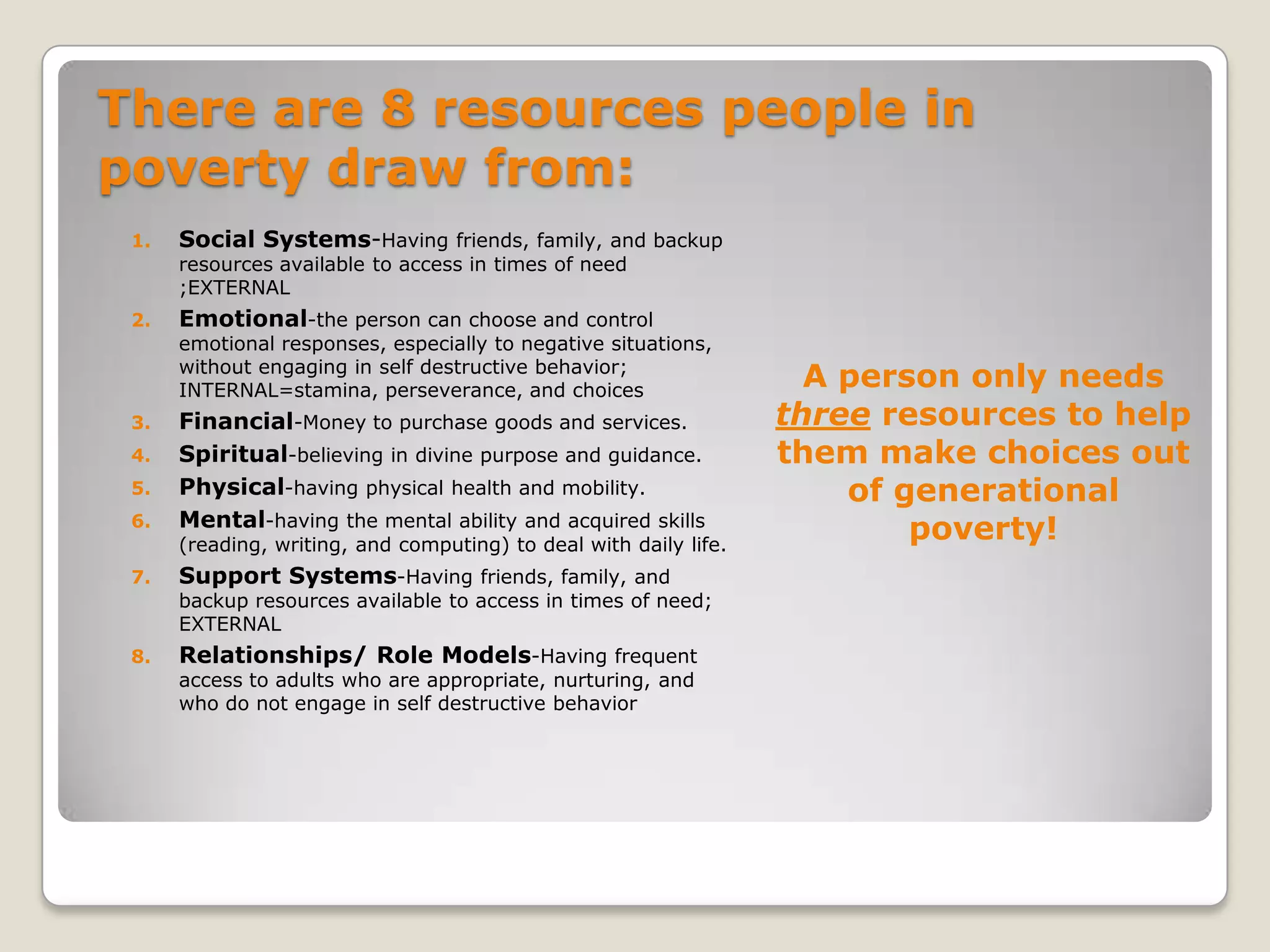 There are 8 resources people in
poverty draw from:
1. Social Systems-Having friends, family, and backup
resources available to access in times of need
;EXTERNAL
2. Emotional-the person can choose and control
emotional responses, especially to negative situations,
without engaging in self destructive behavior;
INTERNAL=stamina, perseverance, and choices
3. Financial-Money to purchase goods and services.
4. Spiritual-believing in divine purpose and guidance.
5. Physical-having physical health and mobility.
6. Mental-having the mental ability and acquired skills
(reading, writing, and computing) to deal with daily life.
7. Support Systems-Having friends, family, and
backup resources available to access in times of need;
EXTERNAL
8. Relationships/ Role Models-Having frequent
access to adults who are appropriate, nurturing, and
who do not engage in self destructive behavior
A person only needs
three resources to help
them make choices out
of generational
poverty!
 