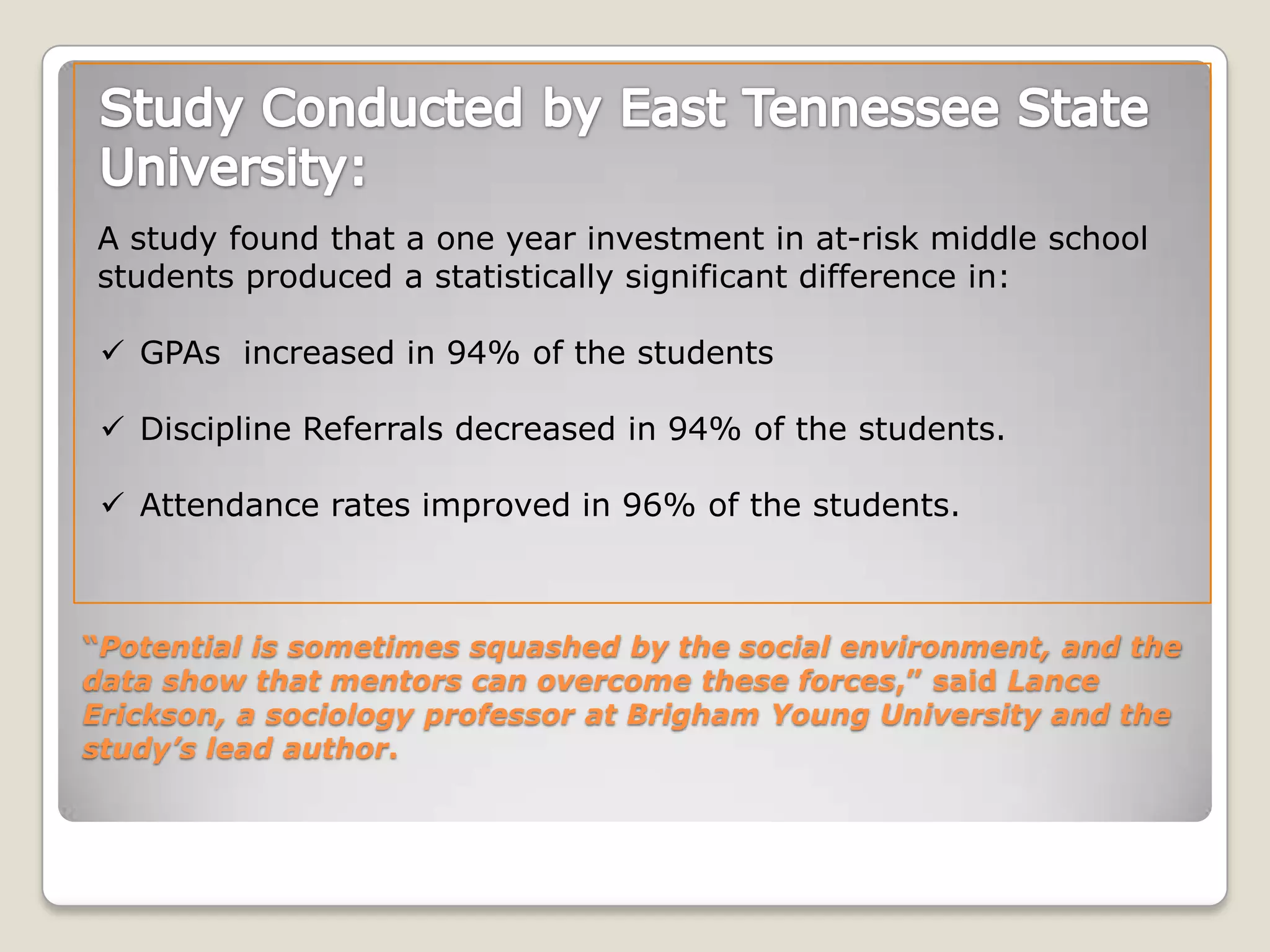 “Potential is sometimes squashed by the social environment, and the
data show that mentors can overcome these forces,” said Lance
Erickson, a sociology professor at Brigham Young University and the
study’s lead author.
A study found that a one year investment in at-risk middle school
students produced a statistically significant difference in:
 GPAs increased in 94% of the students
 Discipline Referrals decreased in 94% of the students.
 Attendance rates improved in 96% of the students.
 