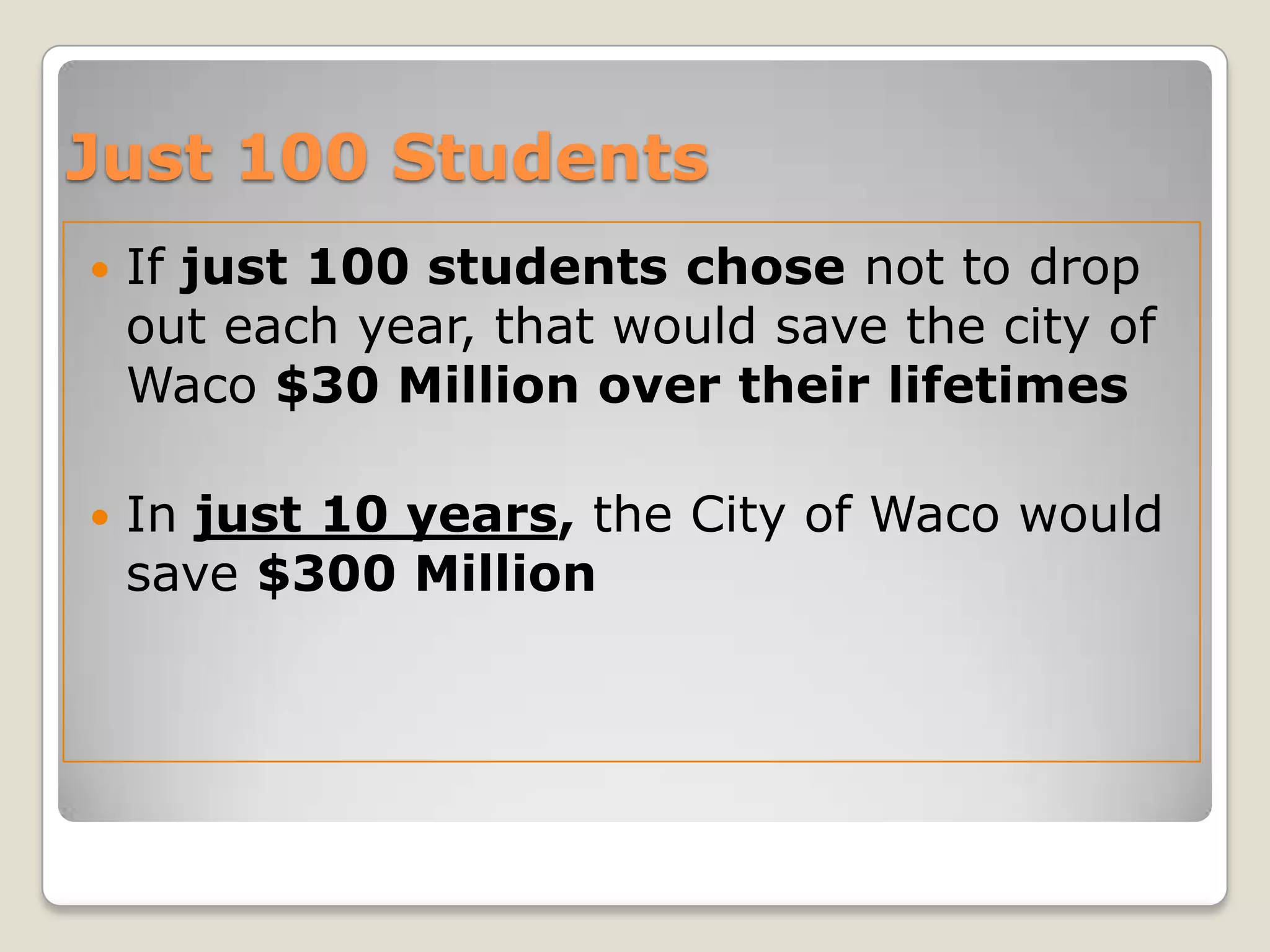  If just 100 students chose not to drop
out each year, that would save the city of
Waco $30 Million over their lifetimes
 In just 10 years, the City of Waco would
save $300 Million
Just 100 Students
 