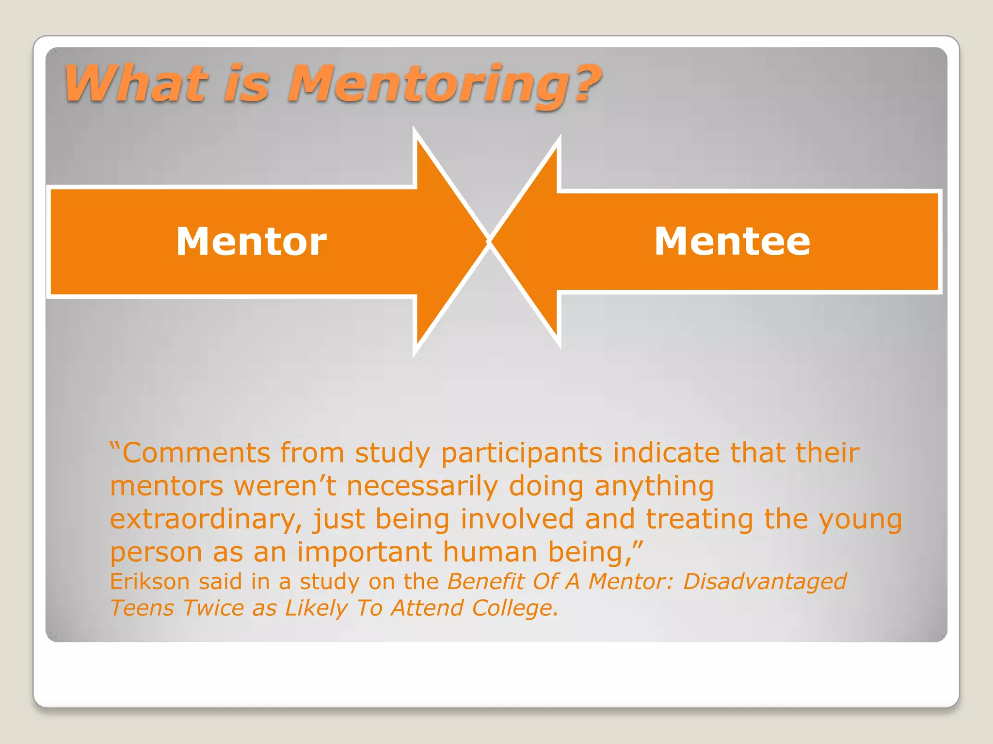 What is Mentoring?
Mentor Mentee
“Comments from study participants indicate that their
mentors weren’t necessarily doing anything
extraordinary, just being involved and treating the young
person as an important human being,”
Erikson said in a study on the Benefit Of A Mentor: Disadvantaged
Teens Twice as Likely To Attend College.
 