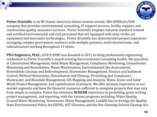 Porter Scientific is an NC-based, American Indian woman‐owned, SBA HUBZone/SDB
company that provides environmental consulting, IT support services, facility support, and
construction quality assurance services. Porter Scientific employs industry‐standard trained
and certified environmental and civil personnel that are equipped with state‐of‐the‐art
equipment and innovative technologies. Porter Scientific has demonstrated project experience
managing complex government contracts with multiple partners, multi‐faceted tasks, and
subcontractors working throughout 13 states.
PSCI Engineers, PLLC, LIC# P-0980 was founded in 2011 to bring professional engineering
credentials to Porter Scientific’s award winning Environmental Consulting toolkit. We specialize
in Construction Management, Solid Waste Management, Compliance Monitoring, Groundwater
Monitoring and Remediation, Waste Minimization, Environmental Site Assessments,
Brownfields Cleanup and Redevelopment, Stormwater Management, Erosion and Sediment
Control, Wetland Restoration, Remediation and Cleanup, Permitting and Compliance,
Wastewater and Biosolids Management, GIS Mapping and Analysis, Water, Sewer and Solid
Waste Project Management, and capitalization of projects. We offer primary experience in our
market segments and have the financial resources sufficient to complete projects that may vary
from simple to complex. Porter has extensive NCDENR experience in permitting, grant writing,
project management, and reporting, with the various programs including: Water Quality,
Ground Water Monitoring, Stormwater, Waste Management, Landfill Gas-to-Energy, Air Quality,
State Environmental Policy Act (SEPA), UST Closures, and the Dry-Cleaning Solvent Cleanup Act.
10

 