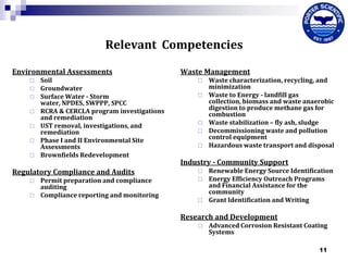 Relevant Competencies
Environmental Assessments









Soil
Groundwater
Surface Water - Storm
water, NPDES, SWPPP, SPCC
RCRA & CERCLA program investigations
and remediation
UST removal, investigations, and
remediation
Phase I and II Environmental Site
Assessments
Brownfields Redevelopment

Regulatory Compliance and Audits



Permit preparation and compliance
auditing
Compliance reporting and monitoring

Waste Management







Waste characterization, recycling, and
minimization
Waste to Energy - landfill gas
collection, biomass and waste anaerobic
digestion to produce methane gas for
combustion
Waste stabilization – fly ash, sludge
Decommissioning waste and pollution
control equipment
Hazardous waste transport and disposal

Industry - Community Support





Renewable Energy Source Identification
Energy Efficiency Outreach Programs
and Financial Assistance for the
community
Grant Identification and Writing

Research and Development


Advanced Corrosion Resistant Coating
Systems
11

 