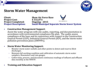 Storm Water Management
Client:
Project Cost:
Project Completed:
Project Description:

Shaw Air Force Base
$ 332,073
Ongoing - 2015
Small Municipal Separate Storm Sewer System



Construction Management Support:
Assist the water program with site audits, reporting, and documentation in
accordance with environmental compliance file plan. The audits assess
compliance of the base and its contractors with respect to the Construction
General Permit (CGP), Industrial General Permit (IGP), and the storm water
pollution prevention plans (SWPPPs).



Storm Water Monitoring Support:






Monitor storm water outfalls and other points to detect and react to illicit
discharges.
Maintain full working condition and calibration of automatic storm water
samplers, flowmeters and rain gauges.
Collect data, process, and document continuous readings of influent and effluent
data monthly at the WWTP.

Training and Education Support

12

 