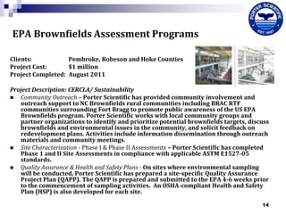 EPA Brownfields Assessment Programs
Clients:
Pembroke, Robeson and Hoke Counties
Project Cost:
$1 million
Project Completed: August 2011
Project Description: CERCLA/ Sustainability

Community Outreach – Porter Scientific has provided community involvement and
outreach support to NC Brownfields rural communities including BRAC RTF
communities surrounding Fort Bragg to promote public awareness of the US EPA
Brownfields program. Porter Scientific works with local community groups and
partner organizations to identify and prioritize potential brownfields targets, discuss
brownfields and environmental issues in the community, and solicit feedback on
redevelopment plans. Activities include information dissemination through outreach
materials and community meetings.

Site Characterization - Phase I & Phase II Assessments – Porter Scientific has completed
Phase 1 and II Site Assessments in compliance with applicable ASTM E1527-05
standards.

Quality Assurance & Health and Safety Plans - On sites where environmental sampling
will be conducted, Porter Scientific has prepared a site-specific Quality Assurance
Project Plan (QAPP). The QAPP is prepared and submitted to the EPA 4-6 weeks prior
to the commencement of sampling activities. An OSHA-compliant Health and Safety
Plan (HSP) is also developed for each site.
14

 