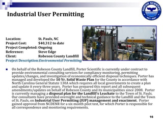 Industrial User Permitting

Location:
St. Pauls, NC
Project Cost:
$40,312 to date
Project Completed: Ongoing
Reference:
Steve Edge
Client:
Robeson County Landfill
Project Description:Environmental Permitting


On behalf of the Robeson County Landfill, Porter Scientific is currently under contract to
provide environmental consulting services for compliancy monitoring, permitting
updates/changes, and investigation of economically efficient disposal techniques. Porter has
managed and developed the 10 Yr. Solid Waste Plan for the County in accordance with
North Carolina General Statute 130A which requires all local governments to create a plan
and update it every three years. Porter has prepared this report and all subsequent
amendments/updates on behalf of Robeson County and its municipalities since 2008. Porter
is currently managing a disposal plan for the Landfill’s Leachate to the Town of St. Pauls.
Our consultants have provided oversight and technical guidance to the Landfill and the Town
of St. Pauls, on Industrial User Permitting (IUP) management and enactment. Porter
gained approval from NCDENR for a six month pilot test, for which Porter is responsible for
all correspondence and monitoring requirements.
16

 