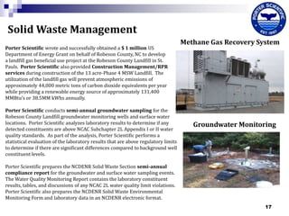 Solid Waste Management
Porter Scientific wrote and successfully obtained a $ 1 million US
Department of Energy Grant on behalf of Robeson County, NC to develop
a landfill gas beneficial use project at the Robeson County Landfill in St.
Pauls. Porter Scientific also provided Construction Management/RPR
services during construction of the 13 acre-Phase 4 MSW Landfill. The
utilization of the landfill gas will prevent atmospheric emissions of
approximately 44,000 metric tons of carbon dioxide equivalents per year
while providing a renewable energy source of approximately 131,400
MMBtu’s or 38.5MM kWhs annually.
Porter Scientific conducts semi-annual groundwater sampling for the
Robeson County Landfill groundwater monitoring wells and surface water
locations. Porter Scientific analyzes laboratory results to determine if any
detected constituents are above NCAC Subchapter 2L Appendix I or II water
quality standards. As part of the analysis, Porter Scientific performs a
statistical evaluation of the laboratory results that are above regulatory limits
to determine if there are significant differences compared to background well
constituent levels.

Methane Gas Recovery System

Groundwater Monitoring

Porter Scientific prepares the NCDENR Solid Waste Section semi-annual
compliance report for the groundwater and surface water sampling events.
The Water Quality Monitoring Report contains the laboratory constituent
results, tables, and discussions of any NCAC 2L water quality limit violations.
Porter Scientific also prepares the NCDENR Solid Waste Environmental
Monitoring Form and laboratory data in an NCDENR electronic format.
17

 