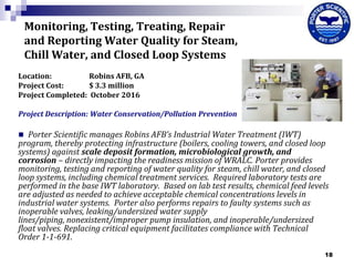 Monitoring, Testing, Treating, Repair
and Reporting Water Quality for Steam,
Chill Water, and Closed Loop Systems
Location:
Robins AFB, GA
Project Cost:
$ 3.3 million
Project Completed: October 2016
Project Description: Water Conservation/Pollution Prevention

Porter Scientific manages Robins AFB’s Industrial Water Treatment (IWT)
program, thereby protecting infrastructure (boilers, cooling towers, and closed loop
systems) against scale deposit formation, microbiological growth, and
corrosion – directly impacting the readiness mission of WRALC. Porter provides
monitoring, testing and reporting of water quality for steam, chill water, and closed
loop systems, including chemical treatment services. Required laboratory tests are
performed in the base IWT laboratory. Based on lab test results, chemical feed levels
are adjusted as needed to achieve acceptable chemical concentrations levels in
industrial water systems. Porter also performs repairs to faulty systems such as
inoperable valves, leaking/undersized water supply
lines/piping, nonexistent/improper pump insulation, and inoperable/undersized
float valves. Replacing critical equipment facilitates compliance with Technical
Order 1-1-691.


18

 