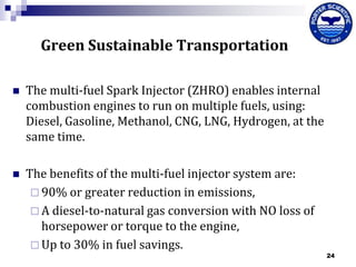 Green Sustainable Transportation


The multi-fuel Spark Injector (ZHRO) enables internal
combustion engines to run on multiple fuels, using:
Diesel, Gasoline, Methanol, CNG, LNG, Hydrogen, at the
same time.



The benefits of the multi-fuel injector system are:
 90% or greater reduction in emissions,
 A diesel-to-natural gas conversion with NO loss of
horsepower or torque to the engine,
 Up to 30% in fuel savings.

24

 