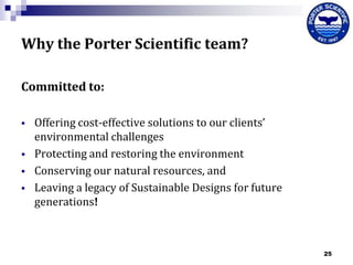Why the Porter Scientific team?
Committed to:






Offering cost-effective solutions to our clients’
environmental challenges
Protecting and restoring the environment
Conserving our natural resources, and
Leaving a legacy of Sustainable Designs for future
generations!

25

 