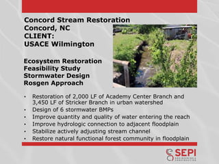 Concord Stream Restoration
Concord, NC
CLIENT:
USACE Wilmington
Ecosystem Restoration
Feasibility Study
Stormwater Design
Rosgen Approach
•
•
•
•
•
•

Restoration of 2,000 LF of Academy Center Branch and
3,450 LF of Stricker Branch in urban watershed
Design of 6 stormwater BMPs
Improve quantity and quality of water entering the reach
Improve hydrologic connection to adjacent floodplain
Stabilize actively adjusting stream channel
Restore natural functional forest community in floodplain

 