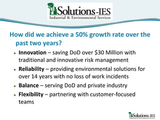 How did we achieve a 50% growth rate over the
past two years?
►

►

►
►

Innovation – saving DoD over $30 Million with
traditional and innovative risk management
Reliability – providing environmental solutions for
over 14 years with no loss of work incidents
Balance – serving DoD and private industry
Flexibility – partnering with customer-focused
teams

 