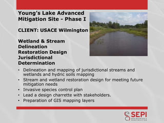 Young’s Lake Advanced
Mitigation Site - Phase I
CLIENT: USACE Wilmington
Wetland & Stream
Delineation
Restoration Design
Jurisdictional
Determination
• Delineation and mapping of jurisdictional streams and
wetlands and hydric soils mapping
• Stream and wetland restoration design for meeting future
mitigation needs
• Invasive species control plan
• Lead a design charrette with stakeholders.
• Preparation of GIS mapping layers

 