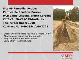 Site 89 Remedial Action:
Permeable Reactive Barrier
MCB Camp Lejeune, North Carolina
CLIENT: NAVFAC Mid-Atlantic
Task Order Under IDIQ
Contract No. N40085-12-D-7725
•
•
•

Install two Permeable Reactive Barriers (PRBs)
Abandon and install monitoring wells,
Prepare Interim Remedial Action
Completion Report (IRACR)

 