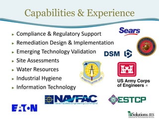 Capabilities & Experience
►
►
►
►
►
►
►

Compliance & Regulatory Support
Remediation Design & Implementation
Emerging Technology Validation
Site Assessments
Water Resources
Industrial Hygiene
Information Technology

 