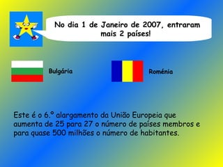 No dia 1 de Janeiro de 2007, entraram mais 2 países!  Bulgária Roménia Este é o 6.º alargamento da União Europeia que aumenta de 25 para 27 o número de países membros e para quase 500 milhões o número de habitantes. 