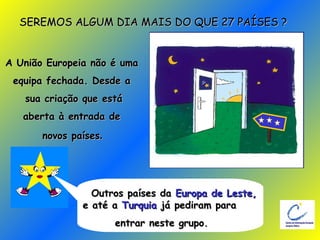 SEREMOS ALGUM DIA MAIS DO QUE 27 PAÍSES ? A União Europeia não é uma  equipa fechada. Desde a  sua criação que está aberta à entrada de  novos países .   Outros países da  Europa de Leste,  e até a  Turquia  já pediram para entrar neste grupo. 