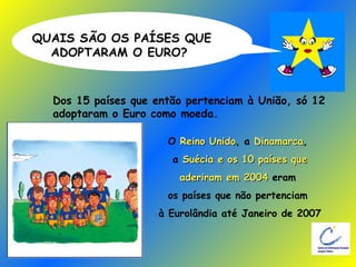 QUAIS SÃO OS PAÍSES QUE  ADOPTARAM O EURO? Dos 15 países que então pertenciam à União, só 12  adoptaram o Euro como moeda. O  Reino Unido , a  Dinamarca ,  a   Suécia e os 10 países que  aderiram em 2004  eram  os países que não pertenciam  à Eurolândia até Janeiro de 2007 