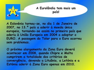 A Eurolândia tem mais um país! A Eslovénia tornou-se, no dia 1 de Janeiro de 2007, no 13.º país a aderir à moeda única europeia, tornando-se assim no primeiro país que aderiu à União Europeia em 2004 a adoptar o EURO. A passagem do Tolar para o Euro ocorreu sem problemas. O próximo alargamento da Zona Euro deverá acontecer em 2008, quando Chipre e Malta cumprirem a totalidade dos critérios de convergência, devendo a Lituânia, a Letónia e a Estónia aderir à Zona Euro apenas em 2010. 