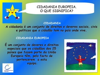 CIDADANIA EUROPEIA.  O QUE SIGNIFICA?   CIDADANIA A cidadania é um conjunto de direitos e deveres sociais, civis  e políticos que o cidadão tem no país onde vive.  CIDADANIA EUROPEIA É um conjunto de deveres e direitos  especiais que os cidadãos dos 25  países que fazem parte da União  Europeia têm, pelo facto de  pertencerem  a esta  equipa. 