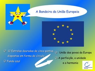    12 Estrelas douradas de cinco pontas, dispostas em forma de círculo    Fundo azul    União dos povos da Europa    A perfeição, a unidade e a harmonia A Bandeira da União Europeia 