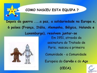 COMO NASCEU ESTA EQUIPA ? Em 1951, através da assinatura do Tratado de Paris,  nasceu a primeira Comunidade - a Comunidade  Europeia do  Carvão  e do  Aço (CECA).   Depois da guerra ....a paz, a solidariedade na Europa e, 6 países (França, Itália, Alemanha, Bélgica, Holanda e  Luxemburgo), resolvem juntar-se 