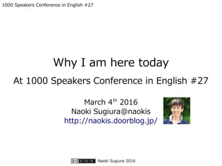 Naoki Sugiura 2016
1000 Speakers Conference in English #27
Why I am here today
At 1000 Speakers Conference in English #27
March 4th
2016
Naoki Sugiura@naokis
http://naokis.doorblog.jp/
 
