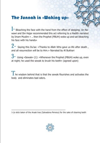 The Sunnah in «Waking up»

1-   Bleaching the face with the hand from the effect of sleeping: An Na-
wawi and Ibn Hajar recommended this act referring to a Hadith narrated
by Imam Muslim « .. then the Prophet (PBUH) woke up and sat bleaching
his face with his hands»

2-   Saying this Du’aa: «Thanks to Allah Who gave us life after death ,
and all resurrection will be to Him.» Narrated by Al Bukhari

3-    Using «Sewak» (1): «Whenever the Prophet (PBUH) woke up, even
at night; he used the sewak to brush his teeth» (agreed upon)




T  he wisdom behind that is that the sewak flourishes and activates the
body and eliminates bad odors.




_________________________________________________
1-(a stick taken of the Araak tree (Salvadona Pensica) for the sake of cleaning teeth




                                          10
 