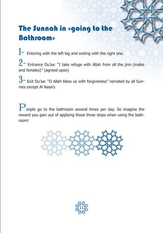 The Sunnah in «going to the
Bathroom»
1-   Entering with the left leg and exiting with the right one.

2-   Entrance Du’aa: “I take refuge with Allah from all the jinn (males
and females)” (agreed upon)

3-   Exit Du’aa: “O Allah bless us with forgiveness” narrated by all Sun-
nies except Al Nasa’y




P   eople go to the bathroom several times per day. So imagine the
reward you gain out of applying those three steps when using the bath-
room!




                                    11
 