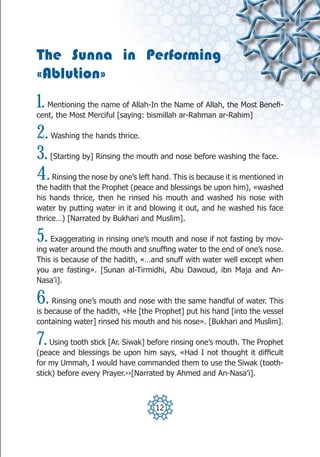 The Sunna in Performing
«Ablution»
1. Mentioning the name of Allah-In the Name of Allah, the Most Benefi-
cent, the Most Merciful [saying: bismillah ar-Rahman ar-Rahim]

2.   Washing the hands thrice.

3.   [Starting by] Rinsing the mouth and nose before washing the face.

4.   Rinsing the nose by one’s left hand. This is because it is mentioned in
the hadith that the Prophet (peace and blessings be upon him), «washed
his hands thrice, then he rinsed his mouth and washed his nose with
water by putting water in it and blowing it out, and he washed his face
thrice…) [Narrated by Bukhari and Muslim].

5.  Exaggerating in rinsing one’s mouth and nose if not fasting by mov-
ing water around the mouth and snuffing water to the end of one’s nose.
This is because of the hadith, «…and snuff with water well except when
you are fasting». [Sunan al-Tirmidhi, Abu Dawoud, ibn Maja and An-
Nasa’i].

6.   Rinsing one’s mouth and nose with the same handful of water. This
is because of the hadith, «He [the Prophet] put his hand [into the vessel
containing water] rinsed his mouth and his nose». [Bukhari and Muslim].

7.  Using tooth stick [Ar. Siwak] before rinsing one’s mouth. The Prophet
(peace and blessings be upon him says, «Had I not thought it difficult
for my Ummah, I would have commanded them to use the Siwak (tooth-
stick) before every Prayer.››[Narrated by Ahmed and An-Nasa’i].



                                    12
 
