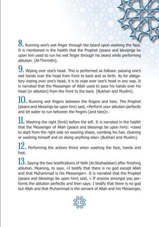 8.   Running one’s wet finger through the beard upon washing the face.
It is mentioned in the hadith that the Prophet (peace and blessings be
upon him used to run his wet finger through his beard while performing
ablution. [Al-Thirmithi].

9.   Wiping over one’s head. This is performed as follows: passing one’s
wet hands over the head from front to back and so forth. As for obliga-
tory wiping over one’s head, it is to wipe over one’s head in any way. It
is narrated that the Messenger of Allah used to pass his hands over his
head [in ablution] from the front to the back. [Bukhari and Muslim].

10.   Running wet fingers between the fingers and toes. The Prophet
(peace and blessings be upon him) said, «Perform your ablution perfectly
and let water to run between the fingers [and toes]».

11.  Washing the right [limb] before the left. It is narrated in the hadith
that the Messenger of Allah (peace and blessings be upon him): «Used
to start from the right side on wearing shoes, combing his hair, cleaning
or washing himself and on doing anything else» [Bukhari and Muslim].

12.     Performing the actions thrice when washing the face, hands and
foot.

13.   Saying the two testifications of faith [Ar.Shahadatan] after finishing
ablution. Meaning, to says, «I testify that there is no god except Allah
and that Muhammad is His Messenger». It is narrated that the Prophet
(peace and blessings be upon him) said, « If anyone amongst you per-
forms the ablution perfectly and then says: I testify that there is no god
but Allah and that Muhammad is the servant of Allah and His Messenger,


                                    13
 