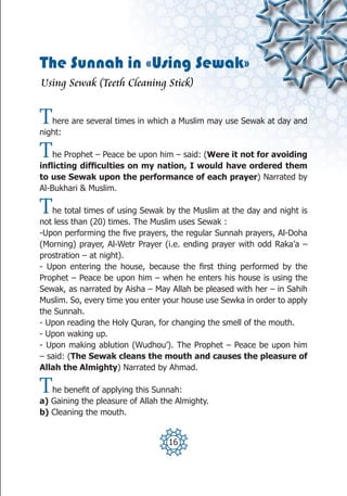 The Sunnah in «Using Sewak»
Using Sewak (Teeth Cleaning Stick)


T  here are several times in which a Muslim may use Sewak at day and
night:

T   he Prophet – Peace be upon him – said: (Were it not for avoiding
inflicting difficulties on my nation, I would have ordered them
to use Sewak upon the performance of each prayer) Narrated by
Al-Bukhari & Muslim.

T  he total times of using Sewak by the Muslim at the day and night is
not less than (20) times. The Muslim uses Sewak :
-Upon performing the five prayers, the regular Sunnah prayers, Al-Doha
(Morning) prayer, Al-Wetr Prayer (i.e. ending prayer with odd Raka’a –
prostration – at night).
- Upon entering the house, because the first thing performed by the
Prophet – Peace be upon him – when he enters his house is using the
Sewak, as narrated by Aisha – May Allah be pleased with her – in Sahih
Muslim. So, every time you enter your house use Sewka in order to apply
the Sunnah.
- Upon reading the Holy Quran, for changing the smell of the mouth.
- Upon waking up.
- Upon making ablution (Wudhou’). The Prophet – Peace be upon him
– said: (The Sewak cleans the mouth and causes the pleasure of
Allah the Almighty) Narrated by Ahmad.

T  he benefit of applying this Sunnah:
a) Gaining the pleasure of Allah the Almighty.
b) Cleaning the mouth.


                                   16
 