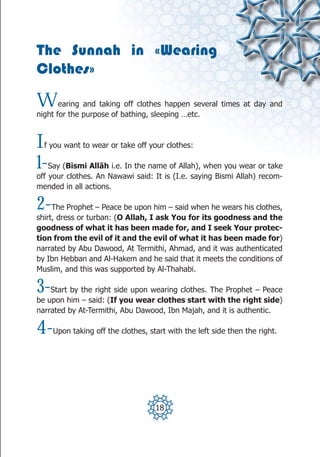 The Sunnah in «Wearing
Clothes»

W      earing and taking off clothes happen several times at day and
night for the purpose of bathing, sleeping …etc.



I f you want to wear or take off your clothes:

1-  Say (Bismi Allāh i.e. In the name of Allah), when you wear or take
off your clothes. An Nawawi said: It is (I.e. saying Bismi Allah) recom-
mended in all actions.

2-   The Prophet – Peace be upon him – said when he wears his clothes,
shirt, dress or turban: (O Allah, I ask You for its goodness and the
goodness of what it has been made for, and I seek Your protec-
tion from the evil of it and the evil of what it has been made for)
narrated by Abu Dawood, At Termithi, Ahmad, and it was authenticated
by Ibn Hebban and Al-Hakem and he said that it meets the conditions of
Muslim, and this was supported by Al-Thahabi.

3-  Start by the right side upon wearing clothes. The Prophet – Peace
be upon him – said: (If you wear clothes start with the right side)
narrated by At-Termithi, Abu Dawood, Ibn Majah, and it is authentic.

4-   Upon taking off the clothes, start with the left side then the right.




                                    18
 