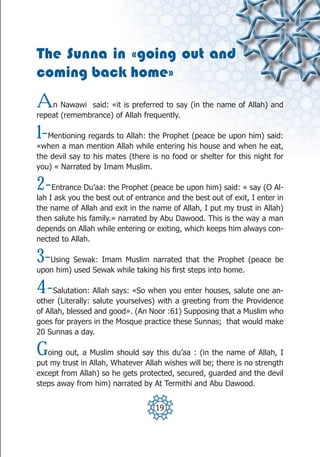 The Sunna in «going out and
coming back home»
A   n Nawawi said: «it is preferred to say (in the name of Allah) and
repeat (remembrance) of Allah frequently.

1- Mentioning regards to Allah: the Prophet (peace be upon him) said:
«when a man mention Allah while entering his house and when he eat,
the devil say to his mates (there is no food or shelter for this night for
you) « Narrated by Imam Muslim.

2-   Entrance Du’aa: the Prophet (peace be upon him) said: « say (O Al-
lah I ask you the best out of entrance and the best out of exit, I enter in
the name of Allah and exit in the name of Allah, I put my trust in Allah)
then salute his family.» narrated by Abu Dawood. This is the way a man
depends on Allah while entering or exiting, which keeps him always con-
nected to Allah.

3- Using Sewak: Imam Muslim narrated that the Prophet (peace be
upon him) used Sewak while taking his first steps into home.

4-    Salutation: Allah says: «So when you enter houses, salute one an-
other (Literally: salute yourselves) with a greeting from the Providence
of Allah, blessed and good». (An Noor :61) Supposing that a Muslim who
goes for prayers in the Mosque practice these Sunnas; that would make
20 Sunnas a day.

G  oing out, a Muslim should say this du’aa : (in the name of Allah, I
put my trust in Allah, Whatever Allah wishes will be; there is no strength
except from Allah) so he gets protected, secured, guarded and the devil
steps away from him) narrated by At Termithi and Abu Dawood.


                                    19
 