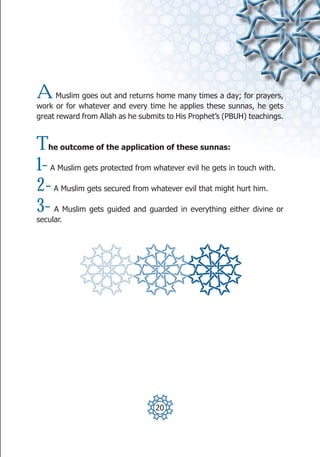 A     Muslim goes out and returns home many times a day; for prayers,
work or for whatever and every time he applies these sunnas, he gets
great reward from Allah as he submits to His Prophet’s (PBUH) teachings.



T  he outcome of the application of these sunnas:

1-  A Muslim gets protected from whatever evil he gets in touch with.

2-   A Muslim gets secured from whatever evil that might hurt him.

3-   A Muslim gets guided and guarded in everything either divine or
secular.




                                  20
 