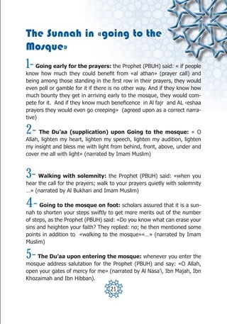 The Sunnah in «going to the
Mosque»
1-  Going early for the prayers: the Prophet (PBUH) said: « if people
know how much they could benefit from «al athan» (prayer call) and
being among those standing in the first row in their prayers, they would
even poll or gamble for it if there is no other way. And if they know how
much bounty they get in arriving early to the mosque, they would com-
pete for it. And if they know much beneficence in Al fajr and AL ‹eshaa
prayers they would even go creeping» (agreed upon as a correct narra-
tive)

2-    The Du’aa (supplication) upon Going to the mosque: « O
Allah, lighten my heart, lighten my speech, lighten my audition, lighten
my insight and bless me with light from behind, front, above, under and
cover me all with light» (narrated by Imam Muslim)



3-   Walking with solemnity: the Prophet (PBUH) said: «when you
hear the call for the prayers; walk to your prayers quietly with solemnity
…» (narrated by Al Bukhari and Imam Muslim)

4-    Going to the mosque on foot: scholars assured that it is a sun-
nah to shorten your steps swiftly to get more merits out of the number
of steps, as the Prophet (PBUH) said: «Do you know what can erase your
sins and heighten your faith? They replied: no; he then mentioned some
points in addition to «walking to the mosque»«…» (narrated by Imam
Muslim)

5-  The Du’aa upon entering the mosque: whenever you enter the
mosque address salutation for the Prophet (PBUH) and say: «O Allah,
open your gates of mercy for me» (narrated by Al Nasa’i, Ibn Majah, Ibn
Khozaimah and Ibn Hibban).
                                   21
 