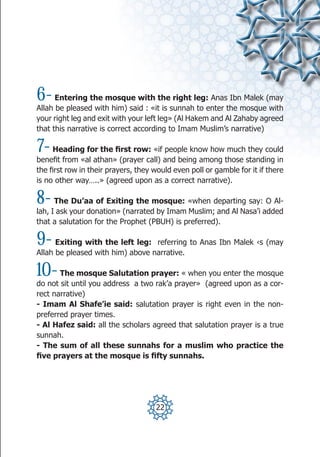 6-    Entering the mosque with the right leg: Anas Ibn Malek (may
Allah be pleased with him) said : «it is sunnah to enter the mosque with
your right leg and exit with your left leg» (Al Hakem and Al Zahaby agreed
that this narrative is correct according to Imam Muslim’s narrative)

7-   Heading for the first row: «if people know how much they could
benefit from «al athan» (prayer call) and being among those standing in
the first row in their prayers, they would even poll or gamble for it if there
is no other way…..» (agreed upon as a correct narrative).

8-    The Du’aa of Exiting the mosque: «when departing say: O Al-
lah, I ask your donation» (narrated by Imam Muslim; and Al Nasa’i added
that a salutation for the Prophet (PBUH) is preferred).

9-    Exiting with the left leg: referring to Anas Ibn Malek ‹s (may
Allah be pleased with him) above narrative.

10-    The mosque Salutation prayer: « when you enter the mosque
do not sit until you address a two rak’a prayer» (agreed upon as a cor-
rect narrative)
- Imam Al Shafe’ie said: salutation prayer is right even in the non-
preferred prayer times.
- Al Hafez said: all the scholars agreed that salutation prayer is a true
sunnah.
- The sum of all these sunnahs for a muslim who practice the
five prayers at the mosque is fifty sunnahs.




                                     22
 