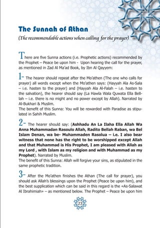 The Sunnah of Athan
(The recommendable actions when calling for the prayer)


T  here are five Sunna actions (i.e. Prophetic actions) recommended by
the Prophet – Peace be upon him - Upon hearing the call for the prayer,
as mentioned in Zad Al Ma’ad Book, by Ibn Al Qayyem:

1-   The hearer should repeat after the Mo’athen (The one who calls for
prayer) all words except when the Mo’athen says: (Hayyah Ala As-Sala
– i.e. hasten to the prayer) and (Hayyah Ala Al-Falah – i.e. hasten to
the salvation), the hearer should say (La Hawla Wala Quwata Ella Bell-
lah – i.e. there is no might and no power except by Allah). Narrated by
Al-Bukhari & Muslim.
The benefit of this Sunna: You will be rewarded with Paradise as stipu-
lated in Sahih Muslim.

2-   The hearer should say: (Ashhadu An La Ilaha Ella Allah Wa
Anna Muhammadan Rasoulo Allah, Radito Bellah Raban, wa Bel
Islam Denan, wa be- Muhammaden Rasolua – i.e. I also bear
witness that none has the right to be worshipped except Allah
and that Muhammad is His Prophet, I am pleased with Allah as
my Lord , with Islam as my religion and with Muhammad as my
Prophet). Narrated by Muslim.
The benefit of this Sunna: Allah will forgive your sins, as stipulated in the
same prophetic tradition.

3-    After the Mo’athen finishes the Athan (The call for prayer), you
should ask Allah’s blessings upon the Prophet (Peace be upon him), and
the best supplication which can be said in this regard is the «As-Salawat
Al Ibrahimiah» – as mentioned below. The Prophet – Peace be upon him


                                    23
 