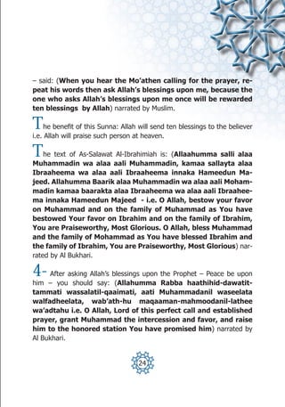 – said: (When you hear the Mo’athen calling for the prayer, re-
peat his words then ask Allah’s blessings upon me, because the
one who asks Allah’s blessings upon me once will be rewarded
ten blessings by Allah) narrated by Muslim.

T   he benefit of this Sunna: Allah will send ten blessings to the believer
i.e. Allah will praise such person at heaven.

T   he text of As-Salawat Al-Ibrahimiah is: (Allaahumma salli alaa
Muhammadin wa alaa aali Muhammadin, kamaa sallayta alaa
Ibraaheema wa alaa aali Ibraaheema innaka Hameedun Ma-
jeed. Allahumma Baarik alaa Muhammadin wa alaa aali Moham-
madin kamaa baarakta alaa Ibraaheema wa alaa aali Ibraahee-
ma innaka Hameedun Majeed - i.e. O Allah, bestow your favor
on Muhammad and on the family of Muhammad as You have
bestowed Your favor on Ibrahim and on the family of Ibrahim,
You are Praiseworthy, Most Glorious. O Allah, bless Muhammad
and the family of Mohammad as You have blessed Ibrahim and
the family of Ibrahim, You are Praiseworthy, Most Glorious) nar-
rated by Al Bukhari.

4-   After asking Allah’s blessings upon the Prophet – Peace be upon
him – you should say: (Allahumma Rabba haathihid-dawatit-
tammati wassalatil-qaaimati, aati Muhammadanil waseelata
walfadheelata, wab’ath-hu maqaaman-mahmoodanil-lathee
wa’adtahu i.e. O Allah, Lord of this perfect call and established
prayer, grant Muhammad the intercession and favor, and raise
him to the honored station You have promised him) narrated by
Al Bukhari.


                                    24
 