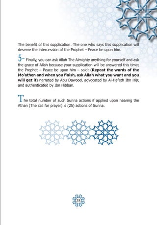 The benefit of this supplication: The one who says this supplication will
deserve the intercession of the Prophet – Peace be upon him.

5-   Finally, you can ask Allah The Almighty anything for yourself and ask
the grace of Allah because your supplication will be answered this time;
the Prophet – Peace be upon him – said: (Repeat the words of the
Mo’athen and when you finish, ask Allah what you want and you
will get it) narrated by Abu Dawood, advocated by Al-Hafeth Ibn Hijr,
and authenticated by Ibn Hibban.



T  he total number of such Sunna actions if applied upon hearing the
Athan (The call for prayer) is (25) actions of Sunna.




                                   25
 