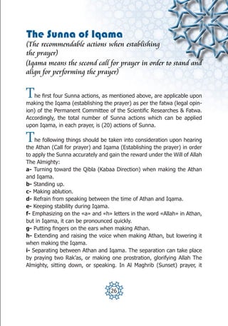 The Sunna of Iqama
(The recommendable actions when establishing
the prayer)
(Iqama means the second call for prayer in order to stand and
align for performing the prayer)


T  he first four Sunna actions, as mentioned above, are applicable upon
making the Iqama (establishing the prayer) as per the fatwa (legal opin-
ion) of the Permanent Committee of the Scientific Researches & Fatwa.
Accordingly, the total number of Sunna actions which can be applied
upon Iqama, in each prayer, is (20) actions of Sunna.

T   he following things should be taken into consideration upon hearing
the Athan (Call for prayer) and Iqama (Establishing the prayer) in order
to apply the Sunna accurately and gain the reward under the Will of Allah
The Almighty:
a- Turning toward the Qibla (Kabaa Direction) when making the Athan
and Iqama.
b- Standing up.
c- Making ablution.
d- Refrain from speaking between the time of Athan and Iqama.
e- Keeping stability during Iqama.
f- Emphasizing on the «a» and «h» letters in the word «Allah» in Athan,
but in Iqama, it can be pronounced quickly.
g- Putting fingers on the ears when making Athan.
h- Extending and raising the voice when making Athan, but lowering it
when making the Iqama.
i- Separating between Athan and Iqama. The separation can take place
by praying two Rak’as, or making one prostration, glorifying Allah The
Almighty, sitting down, or speaking. In Al Maghrib (Sunset) prayer, it



                                   26
 