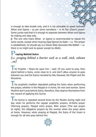 is enough to take breath only, and it is not advisable to speak between
Athan and Iqama – as per some narrations – in Al Fajr (Down) prayer.
Some jurists said that it is enough to separate between Athan and Iqama
by making one step only.
j- The one who hears Athan or Iqama is recommended to repeat the
same words, except when hearing (Qad Qamat As-Salat – i.e. The prayer
is established), he should say (La Hawla Wala Qowwata Ella Belllah – i.e.
there is no might and no power except by Allah).

P   raying Behind Sutra
(i.e. praying behind a barrier such as a wall, stick, column
..etc)

T  he Prophet – Peace be upon him – said: (If you want to pray, then
stand behind a Sutra, come close to it, and don’t allow anyone to pass
between you and the Sutra) narrated by Abu Dawood, Ibn Majah and Ibn
Khuzaima.

T  his prophetic tradition stipulated putting the Sutra when performing
the prayer, whether in the Masjed or in home, for men and women. Some
Muslims don’t pray behind Sutra; therefore, they deprive themselves from
the reward of applying this Sunna.

T  his Sunna is repeated several times by the Muslim during night and
day when he performs the regular prophetic prayers, Al-Doha prayer
(Morning prayer), Masjed entry prayer, Wetr prayer (The last prayer
at night), the obligatory prayers by the woman when she prays alone
at home. However, when praying at Masjed, the Sutra of the Imam is
enough for all who pray behind him.

                                   27
 
